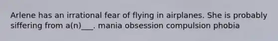 Arlene has an irrational fear of flying in airplanes. She is probably siffering from a(n)___. mania obsession compulsion phobia