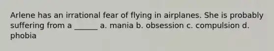 Arlene has an irrational fear of flying in airplanes. She is probably suffering from a ______ a. mania b. obsession c. compulsion d. phobia