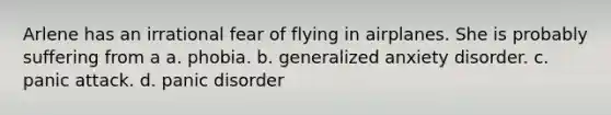 Arlene has an irrational fear of flying in airplanes. She is probably suffering from a a. phobia. b. generalized anxiety disorder. c. panic attack. d. panic disorder