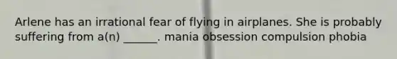 Arlene has an irrational fear of flying in airplanes. She is probably suffering from a(n) ______. mania obsession compulsion phobia