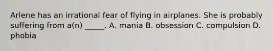 Arlene has an irrational fear of flying in airplanes. She is probably suffering from a(n) _____. A. mania B. obsession C. compulsion D. phobia