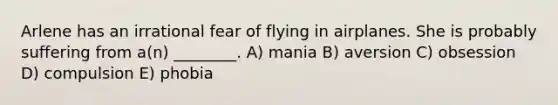 Arlene has an irrational fear of flying in airplanes. She is probably suffering from a(n) ________. A) mania B) aversion C) obsession D) compulsion E) phobia