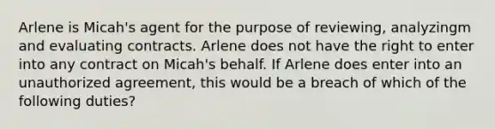 Arlene is Micah's agent for the purpose of reviewing, analyzingm and evaluating contracts. Arlene does not have the right to enter into any contract on Micah's behalf. If Arlene does enter into an unauthorized agreement, this would be a breach of which of the following duties?