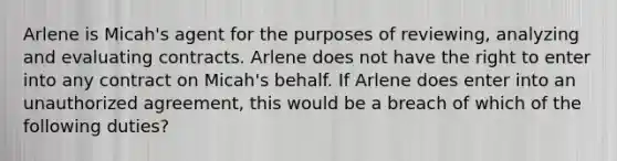 Arlene is Micah's agent for the purposes of reviewing, analyzing and evaluating contracts. Arlene does not have the right to enter into any contract on Micah's behalf. If Arlene does enter into an unauthorized agreement, this would be a breach of which of the following duties?