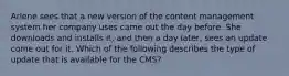 Arlene sees that a new version of the content management system her company uses came out the day before. She downloads and installs it, and then a day later, sees an update come out for it. Which of the following describes the type of update that is available for the CMS?