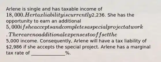 Arlene is single and has taxable income of 18,000. Her tax liability is currently2,236. She has the opportunity to earn an additional 5,000 if she accepts and completes a special project at work. There are no additional expenses to offset the5,000 income. Consequently, Arlene will have a tax liability of 2,986 if she accepts the special project. Arlene has a marginal tax rate of _______________%.