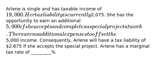 Arlene is single and has taxable income of 19,000. Her tax liability is currently2,075. She has the opportunity to earn an additional 5,000 if she accepts and completes a special project at work. There are no additional expenses to offset the5,000 income. Consequently, Arlene will have a tax liability of 2,675 if she accepts the special project. Arlene has a marginal tax rate of _________%