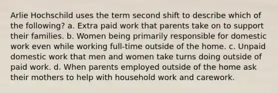 Arlie Hochschild uses the term second shift to describe which of the following? a. Extra paid work that parents take on to support their families. b. Women being primarily responsible for domestic work even while working full-time outside of the home. c. Unpaid domestic work that men and women take turns doing outside of paid work. d. When parents employed outside of the home ask their mothers to help with household work and carework.