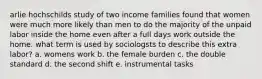 arlie hochschilds study of two income families found that women were much more likely than men to do the majority of the unpaid labor inside the home even after a full days work outside the home. what term is used by sociologsts to describe this extra labor? a. womens work b. the female burden c. the double standard d. the second shift e. instrumental tasks