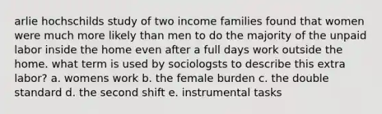 arlie hochschilds study of two income families found that women were much more likely than men to do the majority of the unpaid labor inside the home even after a full days work outside the home. what term is used by sociologsts to describe this extra labor? a. womens work b. the female burden c. the double standard d. the second shift e. instrumental tasks