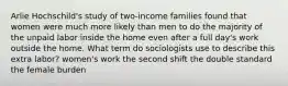 Arlie Hochschild's study of two-income families found that women were much more likely than men to do the majority of the unpaid labor inside the home even after a full day's work outside the home. What term do sociologists use to describe this extra labor? women's work the second shift the double standard the female burden