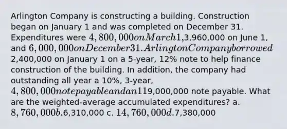 Arlington Company is constructing a building. Construction began on January 1 and was completed on December 31. Expenditures were 4,800,000 on March 1,3,960,000 on June 1, and 6,000,000 on December 31. Arlington Company borrowed2,400,000 on January 1 on a 5-year, 12% note to help finance construction of the building. In addition, the company had outstanding all year a 10%, 3-year, 4,800,000 note payable and an 11%, 4-year,9,000,000 note payable. What are the weighted-average accumulated expenditures? a. 8,760,000 b.6,310,000 c. 14,760,000 d.7,380,000