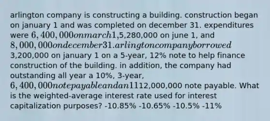 arlington company is constructing a building. construction began on january 1 and was completed on december 31. expenditures were 6,400,000 on march 1,5,280,000 on june 1, and 8,000,000 on december 31. arlington company borrowed3,200,000 on january 1 on a 5-year, 12% note to help finance construction of the building. in addition, the company had outstanding all year a 10%, 3-year, 6,400,000 note payable and an 11%, 4-year,12,000,000 note payable. What is the weighted-average interest rate used for interest capitalization purposes? -10.85% -10.65% -10.5% -11%