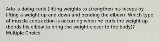 Arlo is doing curls (lifting weights to strengthen his biceps by lifting a weight up and down and bending the elbow). Which type of muscle contraction is occurring when he curls the weight up (bends his elbow to bring the weight closer to the body)? Multiple Choice