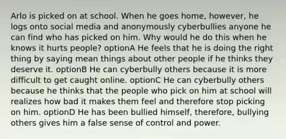 Arlo is picked on at school. When he goes home, however, he logs onto social media and anonymously cyberbullies anyone he can find who has picked on him. Why would he do this when he knows it hurts people? optionA He feels that he is doing the right thing by saying mean things about other people if he thinks they deserve it. optionB He can cyberbully others because it is more difficult to get caught online. optionC He can cyberbully others because he thinks that the people who pick on him at school will realizes how bad it makes them feel and therefore stop picking on him. optionD He has been bullied himself, therefore, bullying others gives him a false sense of control and power.