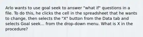 Arlo wants to use goal seek to answer "what if" questions in a file. To do this, he clicks the cell in the spreadsheet that he wants to change, then selects the "X" button from the Data tab and selects Goal seek... from the drop-down menu. What is X in the procedure?