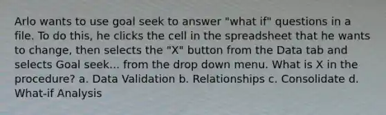 Arlo wants to use goal seek to answer "what if" questions in a file. To do this, he clicks the cell in the spreadsheet that he wants to change, then selects the "X" button from the Data tab and selects Goal seek... from the drop down menu. What is X in the procedure? a. Data Validation b. Relationships c. Consolidate d. What-if Analysis