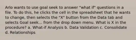 Arlo wants to use goal seek to answer "what if" questions in a file. To do this, he clicks the cell in the spreadsheet that he wants to change, then selects the "X" button from the Data tab and selects Goal seek... from the drop down menu. What is X in the procedure? a. What-if Analysis b. Data Validation c. Consolidate d. Relationships