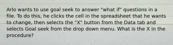 Arlo wants to use goal seek to answer "what if" questions in a file. To do this, he clicks the cell in the spreadsheet that he wants to change, then selects the "X" button from the Data tab and selects Goal seek from the drop down menu. What is the X in the procedure?