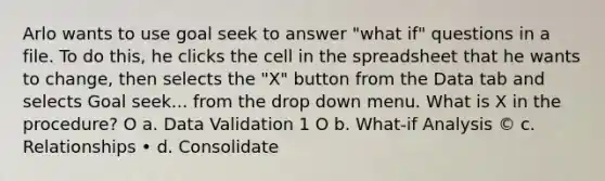 Arlo wants to use goal seek to answer "what if" questions in a file. To do this, he clicks the cell in the spreadsheet that he wants to change, then selects the "X" button from the Data tab and selects Goal seek... from the drop down menu. What is X in the procedure? O a. Data Validation 1 O b. What-if Analysis © c. Relationships • d. Consolidate