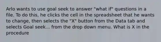 Arlo wants to use goal seek to answer "what if" questions in a file. To do this, he clicks the cell in the spreadsheet that he wants to change, then selects the "X" button from the Data tab and selects Goal seek... from the drop down menu. What is X in the procedure