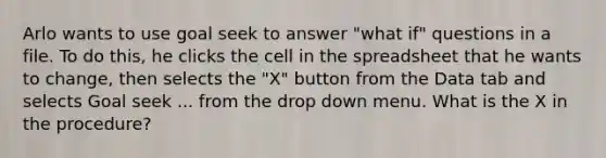 Arlo wants to use goal seek to answer "what if" questions in a file. To do this, he clicks the cell in the spreadsheet that he wants to change, then selects the "X" button from the Data tab and selects Goal seek ... from the drop down menu. What is the X in the procedure?