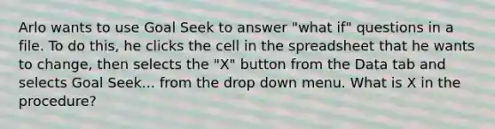 Arlo wants to use Goal Seek to answer "what if" questions in a file. To do this, he clicks the cell in the spreadsheet that he wants to change, then selects the "X" button from the Data tab and selects Goal Seek... from the drop down menu. What is X in the procedure?