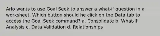 Arlo wants to use Goal Seek to answer a what-if question in a worksheet. Which button should he click on the Data tab to access the Goal Seek command? a. Consolidate b. What-if Analysis c. Data Validation d. Relationships