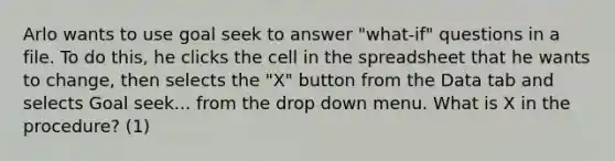 Arlo wants to use goal seek to answer "what-if" questions in a file. To do this, he clicks the cell in the spreadsheet that he wants to change, then selects the "X" button from the Data tab and selects Goal seek... from the drop down menu. What is X in the procedure? (1)