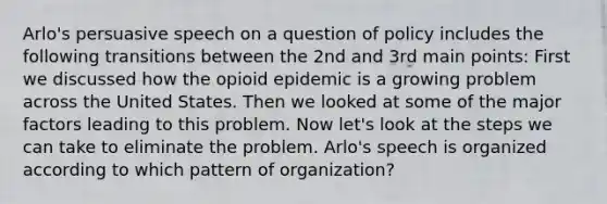 Arlo's persuasive speech on a question of policy includes the following transitions between the 2nd and 3rd main points: First we discussed how the opioid epidemic is a growing problem across the United States. Then we looked at some of the major factors leading to this problem. Now let's look at the steps we can take to eliminate the problem. Arlo's speech is organized according to which pattern of organization?