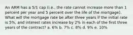 An ARM has a 5/1 cap (i.e., the rate cannot increase more than 1 percent per year and 5 percent over the life of the mortgage). What will the mortgage rate be after three years if the initial rate is 5%, and interest rates increase by 2% in each of the first three years of the contract? a. 6% b. 7% c. 8% d. 9% e. 10%