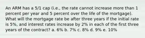 An ARM has a 5/1 cap (i.e., the rate cannot increase more than 1 percent per year and 5 percent over the life of the mortgage). What will the mortgage rate be after three years if the initial rate is 5%, and interest rates increase by 2% in each of the first three years of the contract? a. 6% b. 7% c. 8% d. 9% e. 10%