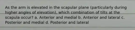 As the arm is elevated in the scapular plane (particularly during higher angles of elevation), which combination of tilts at the scapula occur? a. Anterior and medial b. Anterior and lateral c. Posterior and medial d. Posterior and lateral