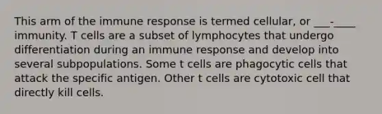 This arm of the immune response is termed cellular, or ___-____ immunity. T cells are a subset of lymphocytes that undergo differentiation during an immune response and develop into several subpopulations. Some t cells are phagocytic cells that attack the specific antigen. Other t cells are cytotoxic cell that directly kill cells.