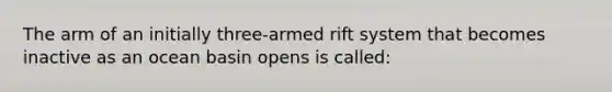 The arm of an initially three-armed rift system that becomes inactive as an ocean basin opens is called: