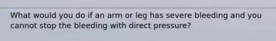 What would you do if an arm or leg has severe bleeding and you cannot stop the bleeding with direct pressure?