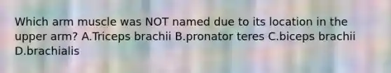 Which arm muscle was NOT named due to its location in the upper arm? A.Triceps brachii B.pronator teres C.biceps brachii D.brachialis