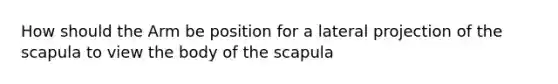 How should the Arm be position for a lateral projection of the scapula to view the body of the scapula