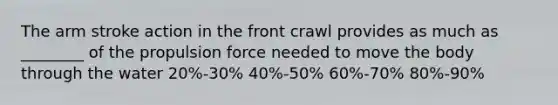 The arm stroke action in the front crawl provides as much as ________ of the propulsion force needed to move the body through the water 20%-30% 40%-50% 60%-70% 80%-90%