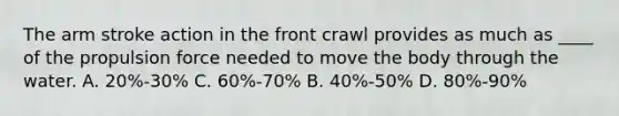 The arm stroke action in the front crawl provides as much as ____ of the propulsion force needed to move the body through the water. A. 20%-30% C. 60%-70% B. 40%-50% D. 80%-90%