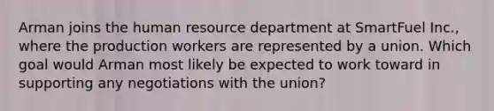 Arman joins the human resource department at SmartFuel Inc., where the production workers are represented by a union. Which goal would Arman most likely be expected to work toward in supporting any negotiations with the union?