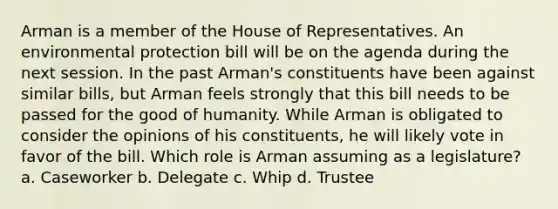 Arman is a member of the House of Representatives. An environmental protection bill will be on the agenda during the next session. In the past Arman's constituents have been against similar bills, but Arman feels strongly that this bill needs to be passed for the good of humanity. While Arman is obligated to consider the opinions of his constituents, he will likely vote in favor of the bill. Which role is Arman assuming as a legislature? a. Caseworker b. Delegate c. Whip d. Trustee