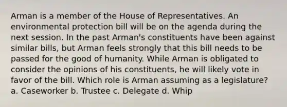 Arman is a member of the House of Representatives. An environmental protection bill will be on the agenda during the next session. In the past Arman's constituents have been against similar bills, but Arman feels strongly that this bill needs to be passed for the good of humanity. While Arman is obligated to consider the opinions of his constituents, he will likely vote in favor of the bill. Which role is Arman assuming as a legislature? a. Caseworker b. Trustee c. Delegate d. Whip