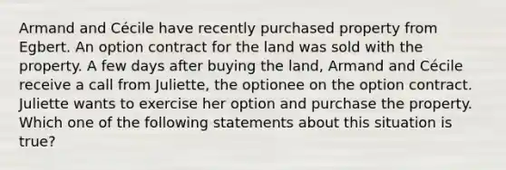 Armand and Cécile have recently purchased property from Egbert. An option contract for the land was sold with the property. A few days after buying the land, Armand and Cécile receive a call from Juliette, the optionee on the option contract. Juliette wants to exercise her option and purchase the property. Which one of the following statements about this situation is true?