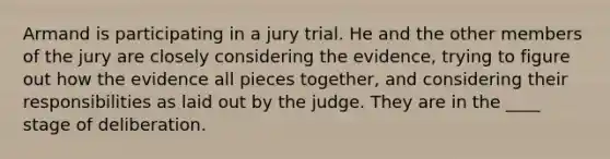 Armand is participating in a jury trial. He and the other members of the jury are closely considering the evidence, trying to figure out how the evidence all pieces together, and considering their responsibilities as laid out by the judge. They are in the ____ stage of deliberation.