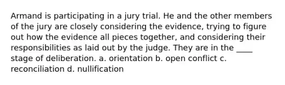 Armand is participating in a jury trial. He and the other members of the jury are closely considering the evidence, trying to figure out how the evidence all pieces together, and considering their responsibilities as laid out by the judge. They are in the ____ stage of deliberation. a. orientation b. open conflict c. reconciliation d. nullification