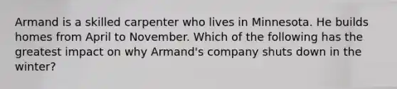 Armand is a skilled carpenter who lives in Minnesota. He builds homes from April to November. Which of the following has the greatest impact on why Armand's company shuts down in the winter?