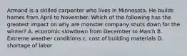 Armand is a skilled carpenter who lives in Minnesota. He builds homes from April to November. Which of the following has the greatest impact on why are monster company shuts down for the winter? A. economic slowdown from December to March B. Extreme weather conditions c. cost of building materials D. shortage of labor