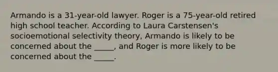 Armando is a 31-year-old lawyer. Roger is a 75-year-old retired high school teacher. According to Laura Carstensen's socioemotional selectivity theory, Armando is likely to be concerned about the _____, and Roger is more likely to be concerned about the _____.