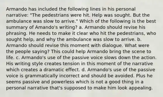 Armando has included the following lines in his personal narrative: "The pedestrians were hit. Help was sought. But the ambulance was slow to arrive." Which of the following is the best summary of Amando's writing? a. Armando should revise his phrasing. He needs to make it clear who hit the pedestrians, who sought help, and why the ambulance was slow to arrive. b. Armando should revise this moment with dialogue. What were the people saying? This could help Armando bring the scene to life. c. Armando's use of the passive voice slows down the action. His writing style creates tension in this moment of the narrative which creates a dramatic effect. d. Armando's use of the passive voice is grammatically incorrect and should be avoided. Plus he seems passive and powerless which is not a good thing in a personal narrative that's supposed to make him look appealing.